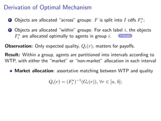 Derivation of Optimal Mechanism
1 Objects are allocated “across” groups: F is split into I cdfs F⋆
i ;
2 Objects are allocated “within” groups: For each label i, the objects
F⋆
i are allocated optimally to agents in group i. Details
Observation: Only expected quality, Qi(r), matters for payoffs.
Result: Within a group, agents are partitioned into intervals according to
WTP, with either the “market” or “non-market” allocation in each interval
Market allocation: assortative matching between WTP and quality
Qi(r) = (F⋆
i )−1
(Gi(r)), ∀r ∈ [a, b];
 