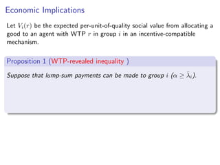 Economic Implications
Let Vi(r) be the expected per-unit-of-quality social value from allocating a
good to an agent with WTP r in group i in an incentive-compatible
mechanism.
Proposition 1 (WTP-revealed inequality )
Suppose that lump-sum payments can be made to group i (α ≥ λ̄i).
 