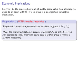 Economic Implications
Let Vi(r) be the expected per-unit-of-quality social value from allocating a
good to an agent with WTP r in group i in an incentive-compatible
mechanism.
Proposition 1 (WTP-revealed inequality )
Suppose that lump-sum payments can be made to group i (α ≥ λ̄i).
Then, the market allocation in group i is optimal if and only if Vi(r) is
non-decreasing (and, otherwise, some agents within group i receive a
random allocation).
Pareto optimality with perfectly transferable utility:
Vi(r) = r
 