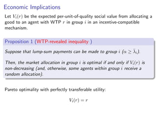 Economic Implications
Let Vi(r) be the expected per-unit-of-quality social value from allocating a
good to an agent with WTP r in group i in an incentive-compatible
mechanism.
Proposition 1 (WTP-revealed inequality )
Suppose that lump-sum payments can be made to group i (α ≥ λ̄i).
Then, the market allocation in group i is optimal if and only if Vi(r) is
non-decreasing (and, otherwise, some agents within group i receive a
random allocation).
Pareto optimality with perfectly transferable utility:
Vi(r) = r
text
 