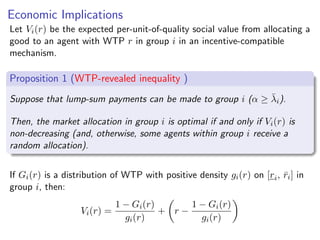 Economic Implications
Let Vi(r) be the expected per-unit-of-quality social value from allocating a
good to an agent with WTP r in group i in an incentive-compatible
mechanism.
Proposition 1 (WTP-revealed inequality )
Suppose that lump-sum payments can be made to group i (α ≥ λ̄i).
Then, the market allocation in group i is optimal if and only if Vi(r) is
non-decreasing (and, otherwise, some agents within group i receive a
random allocation).
If Gi(r) is a distribution of WTP with positive density gi(r) on [ri, r̄i] in
group i, then:
Vi(r) =
1 − Gi(r)
gi(r)
+

r −
1 − Gi(r)
gi(r)

text
 