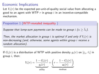 Economic Implications
Let Vi(r) be the expected per-unit-of-quality social value from allocating a
good to an agent with WTP r in group i in an incentive-compatible
mechanism.
Proposition 1 (WTP-revealed inequality )
Suppose that lump-sum payments can be made to group i (α ≥ λ̄i).
Then, the market allocation in group i is optimal if and only if Vi(r) is
non-decreasing (and, otherwise, some agents within group i receive a
random allocation).
If Gi(r) is a distribution of WTP with positive density gi(r) on [ri, r̄i] in
group i, then:
Vi(r) =
1 − Gi(r)
gi(r)
| {z }
utility
+

r −
1 − Gi(r)
gi(r)

| {z }
revenue
 