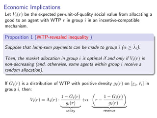 Economic Implications
Let Vi(r) be the expected per-unit-of-quality social value from allocating a
good to an agent with WTP r in group i in an incentive-compatible
mechanism.
Proposition 1 (WTP-revealed inequality )
Suppose that lump-sum payments can be made to group i (α ≥ λ̄i).
Then, the market allocation in group i is optimal if and only if Vi(r) is
non-decreasing (and, otherwise, some agents within group i receive a
random allocation).
If Gi(r) is a distribution of WTP with positive density gi(r) on [ri, r̄i] in
group i, then:
Vi(r) = Λi(r) ·
1 − Gi(r)
gi(r)
| {z }
utility
+α ·

r −
1 − Gi(r)
gi(r)

| {z }
revenue
 