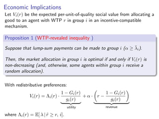 Economic Implications
Let Vi(r) be the expected per-unit-of-quality social value from allocating a
good to an agent with WTP r in group i in an incentive-compatible
mechanism.
Proposition 1 (WTP-revealed inequality )
Suppose that lump-sum payments can be made to group i (α ≥ λ̄i).
Then, the market allocation in group i is optimal if and only if Vi(r) is
non-decreasing (and, otherwise, some agents within group i receive a
random allocation).
With redistributive preferences:
Vi(r) = Λi(r) ·
1 − Gi(r)
gi(r)
| {z }
utility
+ α ·

r −
1 − Gi(r)
gi(r)

| {z }
revenue
where Λi(r) = E[ λ | r̃ ≥ r, i].
 