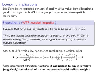 Economic Implications
Let Vi(r) be the expected per-unit-of-quality social value from allocating a
good to an agent with WTP r in group i in an incentive-compatible
mechanism.
Proposition 1 (WTP-revealed inequality )
Suppose that lump-sum payments can be made to group i (α ≥ λ̄i).
Then, the market allocation in group i is optimal if and only if Vi(r) is
non-decreasing (and, otherwise, some agents within group i receive a
random allocation).
Assuming differentiability, non-market mechanism is optimal when
Λ′
i(r)
1 − Gi(r)
gi(r)
+ α + (α − Λi(r))
d
dr

1 − Gi(r)
gi(r)

 0.
Some non-market allocation is optimal if willingness to pay is strongly
(negatively) correlated with the unobserved social welfare weights.
 