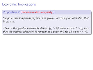 Economic Implications
Proposition 2 (Label-revealed inequality )
Suppose that lump-sum payments to group i are costly or infeasible, that
is, λ̄i  α.
Then, if the good is universally desired (ri  0), there exists r⋆
i  ri such
that the optimal allocation is random at a price of 0 for all types r ≤ r⋆
i .
 