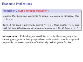 Economic Implications
Proposition 2 (Label-revealed inequality )
Suppose that lump-sum payments to group i are costly or infeasible, that
is, λ̄i  α.
Then, if the good is universally desired (ri  0), there exists r⋆
i  ri such
that the optimal allocation is random at a price of 0 for all types r ≤ r⋆
i .
Interpretation: If the designer would like to redistribute to group i but
cannot give agents in that group a direct cash transfer, then it is optimal
to provide the lowest qualities of universally desired goods for free.
 