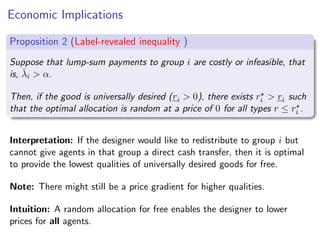Economic Implications
Proposition 2 (Label-revealed inequality )
Suppose that lump-sum payments to group i are costly or infeasible, that
is, λ̄i  α.
Then, if the good is universally desired (ri  0), there exists r⋆
i  ri such
that the optimal allocation is random at a price of 0 for all types r ≤ r⋆
i .
Interpretation: If the designer would like to redistribute to group i but
cannot give agents in that group a direct cash transfer, then it is optimal
to provide the lowest qualities of universally desired goods for free.
Note: There might still be a price gradient for higher qualities.
Intuition: A random allocation for free enables the designer to lower
prices for all agents.
 