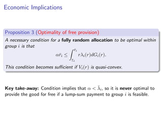 Economic Implications
Proposition 3 (Optimality of free provision)
A necessary condition for a fully random allocation to be optimal within
group i is that
αr̄i ≤
Z r̄i
ri
rλi(r)dGi(r).
This condition becomes sufficient if Vi(r) is quasi-convex.
Key take-away: Condition implies that α  λ̄i, so it is never optimal to
provide the good for free if a lump-sum payment to group i is feasible.
 