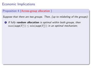 Economic Implications
Proposition 4 (Across-group allocation )
Suppose that there are two groups. Then, (up to relabeling of the groups):
1 If fully random allocation is optimal within both groups, then
max(supp(F⋆
1 )) ≤ min(supp(F⋆
2 )) in an optimal mechanism;
 