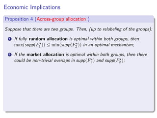 Economic Implications
Proposition 4 (Across-group allocation )
Suppose that there are two groups. Then, (up to relabeling of the groups):
1 If fully random allocation is optimal within both groups, then
max(supp(F⋆
1 )) ≤ min(supp(F⋆
2 )) in an optimal mechanism;
2 If the market allocation is optimal within both groups, then there
could be non-trivial overlaps in supp(F⋆
1 ) and supp(F⋆
2 );
 