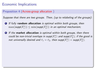 Economic Implications
Proposition 4 (Across-group allocation )
Suppose that there are two groups. Then, (up to relabeling of the groups):
1 If fully random allocation is optimal within both groups, then
max(supp(F⋆
1 )) ≤ min(supp(F⋆
2 )) in an optimal mechanism;
2 If the market allocation is optimal within both groups, then there
could be non-trivial overlaps in supp(F⋆
1 ) and supp(F⋆
2 ); if the good is
not universally desired and r̄1 = r̄2, then supp(F⋆
1 ) = supp(F⋆
2 ).
 