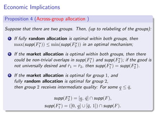 Economic Implications
Proposition 4 (Across-group allocation )
Suppose that there are two groups. Then, (up to relabeling of the groups):
1 If fully random allocation is optimal within both groups, then
max(supp(F⋆
1 )) ≤ min(supp(F⋆
2 )) in an optimal mechanism;
2 If the market allocation is optimal within both groups, then there
could be non-trivial overlaps in supp(F⋆
1 ) and supp(F⋆
2 ); if the good is
not universally desired and r̄1 = r̄2, then supp(F⋆
1 ) = supp(F⋆
2 ).
3 If the market allocation is optimal for group 1, and
fully random allocation is optimal for group 2,
then group 2 receives intermediate quality: For some q ≤ q̄,
supp(F⋆
2 ) = [q, q̄] ∩ supp(F),
supp(F⋆
1 ) = ([0, q] ∪ [q̄, 1]) ∩ supp(F).
 