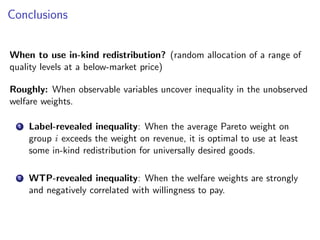 Conclusions
When to use in-kind redistribution? (random allocation of a range of
quality levels at a below-market price)
Roughly: When observable variables uncover inequality in the unobserved
welfare weights.
1 Label-revealed inequality: When the average Pareto weight on
group i exceeds the weight on revenue, it is optimal to use at least
some in-kind redistribution for universally desired goods.
2 WTP-revealed inequality: When the welfare weights are strongly
and negatively correlated with willingness to pay.
 