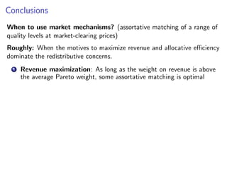 Conclusions
When to use market mechanisms? (assortative matching of a range of
quality levels at market-clearing prices)
Roughly: When the motives to maximize revenue and allocative efficiency
dominate the redistributive concerns.
1 Revenue maximization: As long as the weight on revenue is above
the average Pareto weight, some assortative matching is optimal
 