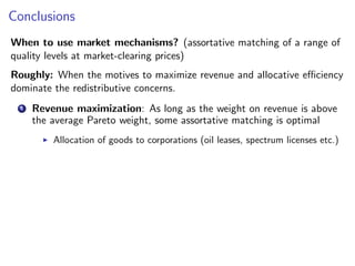 Conclusions
When to use market mechanisms? (assortative matching of a range of
quality levels at market-clearing prices)
Roughly: When the motives to maximize revenue and allocative efficiency
dominate the redistributive concerns.
1 Revenue maximization: As long as the weight on revenue is above
the average Pareto weight, some assortative matching is optimal
▶ Allocation of goods to corporations (oil leases, spectrum licenses etc.)
 