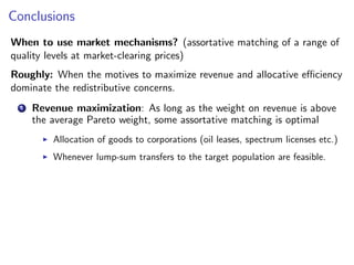 Conclusions
When to use market mechanisms? (assortative matching of a range of
quality levels at market-clearing prices)
Roughly: When the motives to maximize revenue and allocative efficiency
dominate the redistributive concerns.
1 Revenue maximization: As long as the weight on revenue is above
the average Pareto weight, some assortative matching is optimal
▶ Allocation of goods to corporations (oil leases, spectrum licenses etc.)
▶ Whenever lump-sum transfers to the target population are feasible.
 