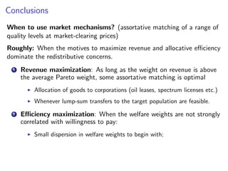 Conclusions
When to use market mechanisms? (assortative matching of a range of
quality levels at market-clearing prices)
Roughly: When the motives to maximize revenue and allocative efficiency
dominate the redistributive concerns.
1 Revenue maximization: As long as the weight on revenue is above
the average Pareto weight, some assortative matching is optimal
▶ Allocation of goods to corporations (oil leases, spectrum licenses etc.)
▶ Whenever lump-sum transfers to the target population are feasible.
2 Efficiency maximization: When the welfare weights are not strongly
correlated with willingness to pay:
▶ Small dispersion in welfare weights to begin with;
 