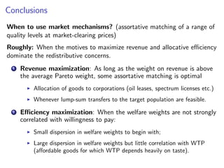 Conclusions
When to use market mechanisms? (assortative matching of a range of
quality levels at market-clearing prices)
Roughly: When the motives to maximize revenue and allocative efficiency
dominate the redistributive concerns.
1 Revenue maximization: As long as the weight on revenue is above
the average Pareto weight, some assortative matching is optimal
▶ Allocation of goods to corporations (oil leases, spectrum licenses etc.)
▶ Whenever lump-sum transfers to the target population are feasible.
2 Efficiency maximization: When the welfare weights are not strongly
correlated with willingness to pay:
▶ Small dispersion in welfare weights to begin with;
▶ Large dispersion in welfare weights but little correlation with WTP
(affordable goods for which WTP depends heavily on taste).
 