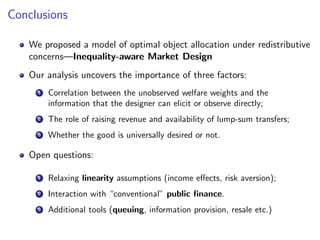 Conclusions
We proposed a model of optimal object allocation under redistributive
concerns—Inequality-aware Market Design
Our analysis uncovers the importance of three factors:
1 Correlation between the unobserved welfare weights and the
information that the designer can elicit or observe directly;
2 The role of raising revenue and availability of lump-sum transfers;
3 Whether the good is universally desired or not.
Open questions:
1 Relaxing linearity assumptions (income effects, risk aversion);
2 Interaction with “conventional” public finance.
3 Additional tools (queuing, information provision, resale etc.)
 
