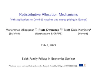 Redistributive Allocation Mechanisms
(with applications to Covid-19 vaccines and energy pricing in Europe)
Mohammad Akbarpour r
O Piotr Dworczak r
O Scott Duke Kominers*
(Stanford) (Northwestern & GRAPE) (Harvard)
Feb 2, 2023
Saieh Family Fellows in Economics Seminar
*Authors’ names are in certified random order. Research funded by ERC grant IMD-101040122.
 