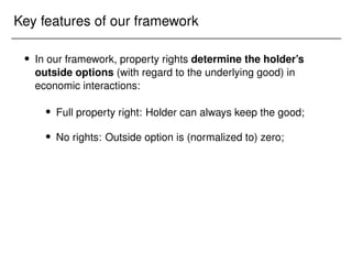 Key features of our framework
 In our framework, property rights determine the holder’s
outside options (with regard to the underlying good) in
economic interactions:
 Full property right: Holder can always keep the good;
 No rights: Outside option is (normalized to) zero;
 