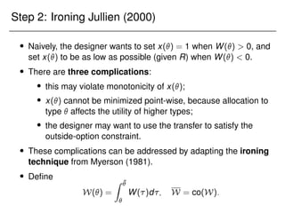 Step 2: Ironing Jullien (2000)
 Naively, the designer wants to set x() = 1 when W()  0, and
set x() to be as low as possible (given R) when W()  0.
 There are three complications:
 this may violate monotonicity of x();
 x() cannot be minimized point-wise, because allocation to
type  affects the utility of higher types;
 the designer may want to use the transfer to satisfy the
outside-option constraint.
 These complications can be addressed by adapting the ironing
technique from Myerson (1981).
 Define
W() =
Z ¯


W()d; W = co(W):
 