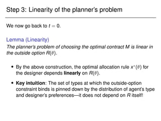 Step 3: Linearity of the planner’s problem
We now go back to t = 0.
Lemma (Linearity)
The planner’s problem of choosing the optimal contract M is linear in
the outside option R().
 By the above construction, the optimal allocation rule x?
() for
the designer depends linearly on R().
 Key intuition: The set of types at which the outside-option
constraint binds is pinned down by the distribution of agent’s type
and designer’s preferences—it does not depend on R itself!
 