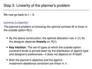 Step 3: Linearity of the planner’s problem
We now go back to t = 0.
Lemma (Linearity)
The planner’s problem of choosing the optimal contract M is linear in
the outside option R().
 By the above construction, the optimal allocation rule x?
() for
the designer depends linearly on R().
 Key intuition: The set of types at which the outside-option
constraint binds is pinned down by the distribution of agent’s type
and designer’s preferences—it does not depend on R itself!
 Both the planner’s objective and the agent’s
investment-obedience constraint are linear in x?
.
 