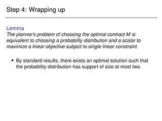Step 4: Wrapping up
Lemma
The planner’s problem of choosing the optimal contract M is
equivalent to choosing a probability distribution and a scalar to
maximize a linear objective subject to single linear constraint.
 By standard results, there exists an optimal solution such that
the probability distribution has support of size at most two.
 