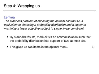 Step 4: Wrapping up
Lemma
The planner’s problem of choosing the optimal contract M is
equivalent to choosing a probability distribution and a scalar to
maximize a linear objective subject to single linear constraint.
 By standard results, there exists an optimal solution such that
the probability distribution has support of size at most two.
 This gives us two items in the optimal menu. 
 