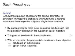 Step 4: Wrapping up
Lemma
The planner’s problem of choosing the optimal contract M is
equivalent to choosing a probability distribution and a scalar to
maximize a linear objective subject to single linear constraint.
 By standard results, there exists an optimal solution such that
the probability distribution has support of size at most two.
 This gives us two items in the optimal menu. 
 With no constraint, the problem is to maximize a linear objective
=) solution is an extreme point
=) option to own is optimal.
 