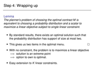 Step 4: Wrapping up
Lemma
The planner’s problem of choosing the optimal contract M is
equivalent to choosing a probability distribution and a scalar to
maximize a linear objective subject to single linear constraint.
 By standard results, there exists an optimal solution such that
the probability distribution has support of size at most two.
 This gives us two items in the optimal menu. 
 With no constraint, the problem is to maximize a linear objective
=) solution is an extreme point
=) option to own is optimal.
 Easy extension to K linear constraints.
 