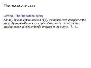 The monotone case
Lemma (The monotone case)
For any outside option function R(), the mechanism designer in the
second period will choose an optimal mechanism in which the
outside-option constraint binds for types in the interval [!; ¯
!].
 