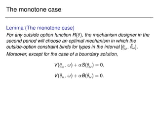 The monotone case
Lemma (The monotone case)
For any outside option function R(), the mechanism designer in the
second period will choose an optimal mechanism in which the
outside-option constraint binds for types in the interval [!; ¯
!].
Moreover, except for the case of a boundary solution,
V(!; !) + S(!) = 0;
V(¯
!; !) + B(¯
!) = 0:
 