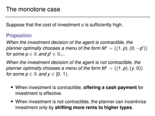 The monotone case
Suppose that the cost of investment c is sufficiently high.
Proposition
When the investment decision of the agent is contractible, the
planner optimally chooses a menu of the form M?
= f(1;p);(0; p0)g
for some p 2 R and p0 2 R+.
When the investment decision of the agent is not contractible, the
planner optimally chooses a menu of the form M?
= f(1;p);(y;0)g
for some p 2 R and y 2 [0; 1).
 When investment is contractible, offering a cash payment for
investment is effective.
 When investment is not contractible, the planner can incentivize
investment only by shifting more rents to higher types.
 