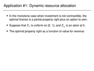 Application #1: Dynamic resource allocation
 In the monotone case when investment is not contractible, the
optimal license is a partial property right plus an option to own.
 Suppose that F! is uniform on [0; 1], and F! is an atom at 0.
 The optimal property right as a function of value for revenue:
 