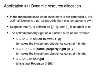 Application #1: Dynamic resource allocation
 In the monotone case when investment is not contractible, the
optimal license is a partial property right plus an option to own.
 Suppose that F! is uniform on [0; 1], and F! is an atom at 0.
 The optimal property right as a function of value for revenue:
 = ?
= 1: option to own (1; p)
(p makes the investment-obedience constraint bind);
 = 1; ?
= 0: partial property right (0; y)
(y makes the investment-obedience constraint bind);
 = ?
= 0: no right
(this is just Rogerson (1992)!)
 