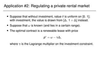 Application #2: Regulating a private rental market
 Suppose that without investment, value  is uniform on [0; 1];
with investment, the value is drawn from [∆; 1 + ∆] instead.
 Suppose that ! is known (and lies in a certain range).
 The optimal contract is a renewable lease with price
p?
= ! ∆;
where is the Lagrange multiplier on the investment constraint.
 