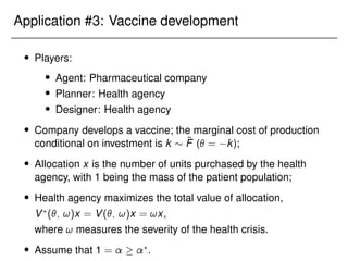 Application #3: Vaccine development
 Players:
 Agent: Pharmaceutical company
 Planner: Health agency
 Designer: Health agency
 Company develops a vaccine; the marginal cost of production
conditional on investment is k  F̃ ( = k);
 Allocation x is the number of units purchased by the health
agency, with 1 being the mass of the patient population;
 Health agency maximizes the total value of allocation,
V?
(; !)x = V(; !)x = !x,
where ! measures the severity of the health crisis.
 Assume that 1 =  ?
.
 