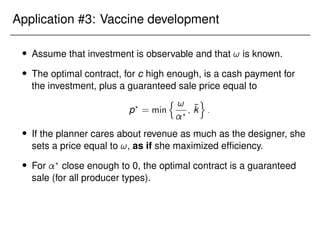 Application #3: Vaccine development
 Assume that investment is observable and that ! is known.
 The optimal contract, for c high enough, is a cash payment for
the investment, plus a guaranteed sale price equal to
p?
= min
n !
?
; k̄
o
:
 If the planner cares about revenue as much as the designer, she
sets a price equal to !, as if she maximized efficiency.
 For ?
close enough to 0, the optimal contract is a guaranteed
sale (for all producer types).
 