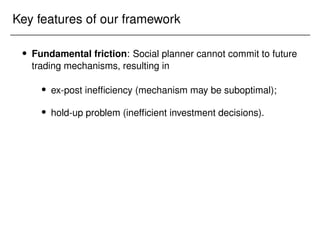 Key features of our framework
 Fundamental friction: Social planner cannot commit to future
trading mechanisms, resulting in
 ex-post inefficiency (mechanism may be suboptimal);
 hold-up problem (inefficient investment decisions).
 