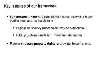 Key features of our framework
 Fundamental friction: Social planner cannot commit to future
trading mechanisms, resulting in
 ex-post inefficiency (mechanism may be suboptimal);
 hold-up problem (inefficient investment decisions).
 Planner chooses property rights to alleviate these frictions.
 