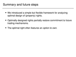 Summary and future steps
 We introduced a simple but flexible framework for analyzing
optimal design of (property) rights.
 Optimally designed rights partially restore commitment to future
trading mechanisms.
 The optimal right often features an option to own.
 