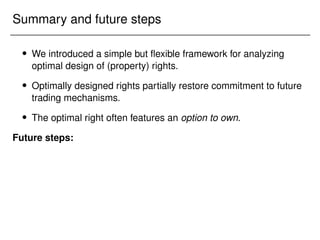 Summary and future steps
 We introduced a simple but flexible framework for analyzing
optimal design of (property) rights.
 Optimally designed rights partially restore commitment to future
trading mechanisms.
 The optimal right often features an option to own.
Future steps:
 