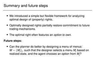 Summary and future steps
 We introduced a simple but flexible framework for analyzing
optimal design of (property) rights.
 Optimally designed rights partially restore commitment to future
trading mechanisms.
 The optimal right often features an option to own.
Future steps:
 Can the planner do better by designing a menu of menus:
M = fMjgj; such that the designer selects a menu Mj based on
realized state, and the agent chooses an option from Mj?
 