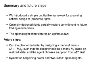 Summary and future steps
 We introduced a simple but flexible framework for analyzing
optimal design of (property) rights.
 Optimally designed rights partially restore commitment to future
trading mechanisms.
 The optimal right often features an option to own.
Future steps:
 Can the planner do better by designing a menu of menus:
M = fMjgj; such that the designer selects a menu Mj based on
realized state, and the agent chooses an option from Mj? Yes!
 Symmetric bargaining power and “two-sided” optimal rights.
 