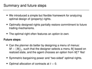 Summary and future steps
 We introduced a simple but flexible framework for analyzing
optimal design of (property) rights.
 Optimally designed rights partially restore commitment to future
trading mechanisms.
 The optimal right often features an option to own.
Future steps:
 Can the planner do better by designing a menu of menus:
M = fMjgj; such that the designer selects a menu Mj based on
realized state, and the agent chooses an option from Mj? Yes!
 Symmetric bargaining power and “two-sided” optimal rights.
 Optimal allocation of contracts at t = 0.
 