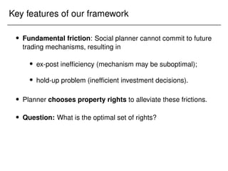 Key features of our framework
 Fundamental friction: Social planner cannot commit to future
trading mechanisms, resulting in
 ex-post inefficiency (mechanism may be suboptimal);
 hold-up problem (inefficient investment decisions).
 Planner chooses property rights to alleviate these frictions.
 Question: What is the optimal set of rights?
 