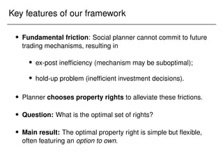 Key features of our framework
 Fundamental friction: Social planner cannot commit to future
trading mechanisms, resulting in
 ex-post inefficiency (mechanism may be suboptimal);
 hold-up problem (inefficient investment decisions).
 Planner chooses property rights to alleviate these frictions.
 Question: What is the optimal set of rights?
 Main result: The optimal property right is simple but flexible,
often featuring an option to own.
 